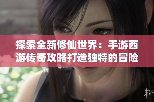 探索全新修仙世界：手游西游传奇攻略打造独特的冒险之旅
