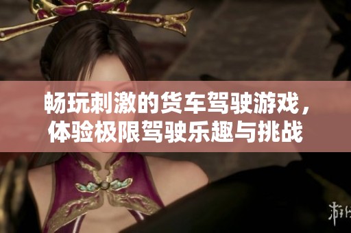 畅玩刺激的货车驾驶游戏，体验极限驾驶乐趣与挑战