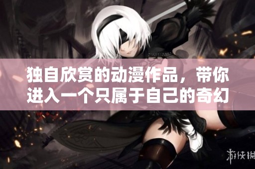 独自欣赏的动漫作品，带你进入一个只属于自己的奇幻世界