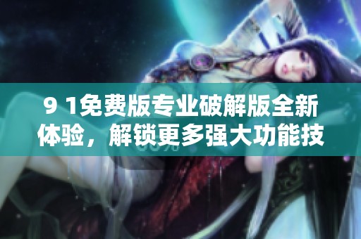 9 1免费版专业破解版全新体验，解锁更多强大功能技巧