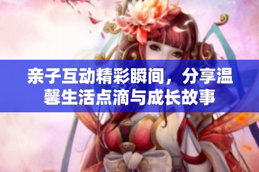 亲子互动精彩瞬间，分享温馨生活点滴与成长故事