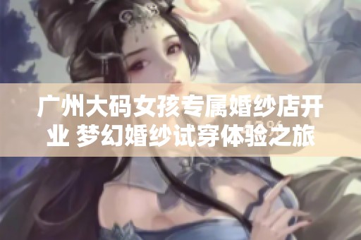 广州大码女孩专属婚纱店开业 梦幻婚纱试穿体验之旅