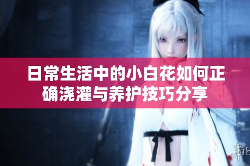 日常生活中的小白花如何正确浇灌与养护技巧分享