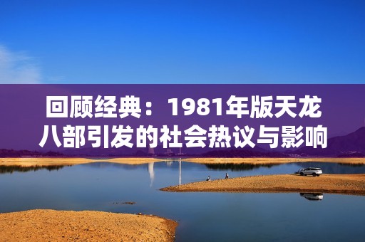 回顾经典：1981年版天龙八部引发的社会热议与影响