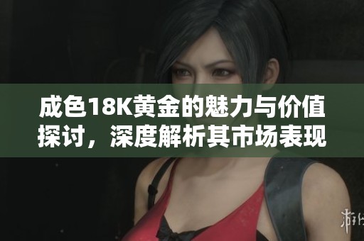 成色18K黄金的魅力与价值探讨，深度解析其市场表现