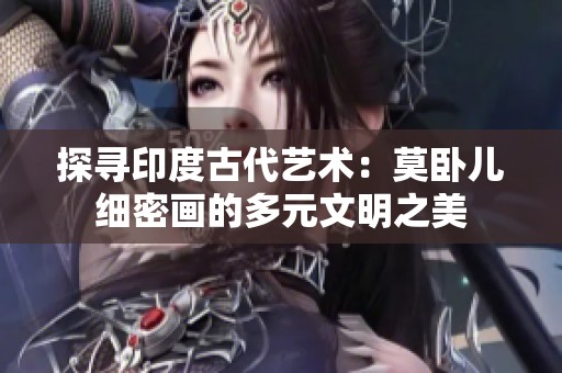 探寻印度古代艺术：莫卧儿细密画的多元文明之美