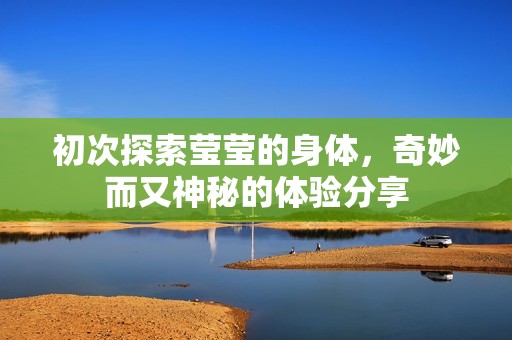 初次探索莹莹的身体，奇妙而又神秘的体验分享