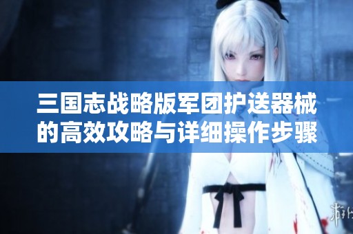 三国志战略版军团护送器械的高效攻略与详细操作步骤解析