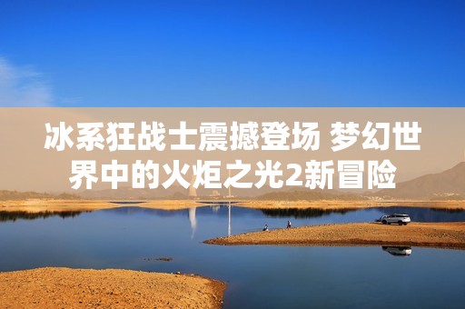 冰系狂战士震撼登场 梦幻世界中的火炬之光2新冒险