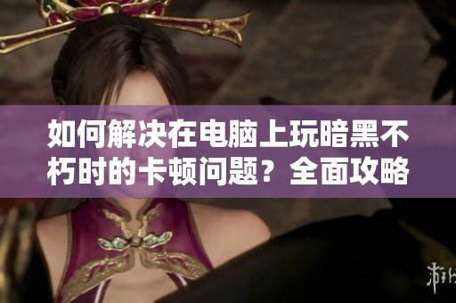 如何解决在电脑上玩暗黑不朽时的卡顿问题？全面攻略分享！