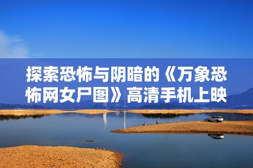 探索恐怖与阴暗的《万象恐怖网女尸图》高清手机上映细节揭秘