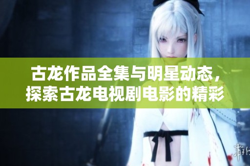 古龙作品全集与明星动态，探索古龙电视剧电影的精彩世界