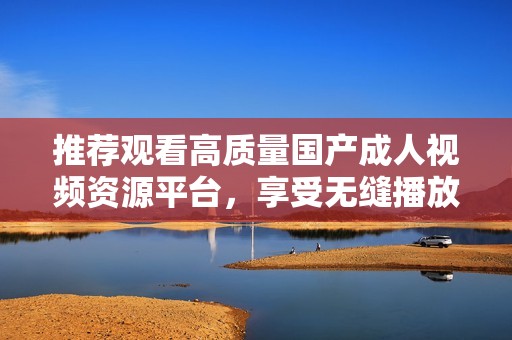 推荐观看高质量国产成人视频资源平台，享受无缝播放体验