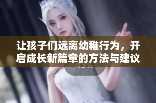 让孩子们远离幼稚行为，开启成长新篇章的方法与建议