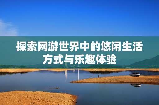 探索网游世界中的悠闲生活方式与乐趣体验