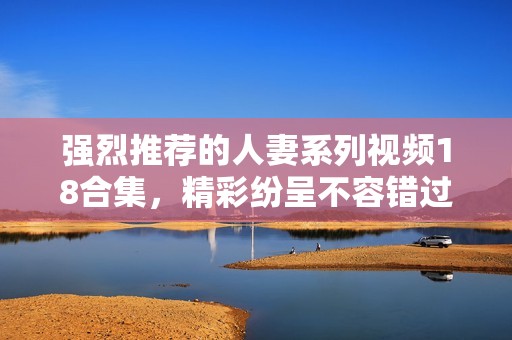 强烈推荐的人妻系列视频18合集，精彩纷呈不容错过
