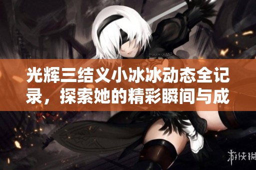 光辉三结义小冰冰动态全记录，探索她的精彩瞬间与成长历程