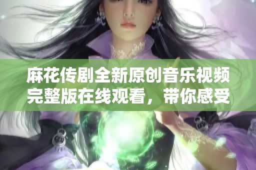 麻花传剧全新原创音乐视频完整版在线观看，带你感受精彩故事