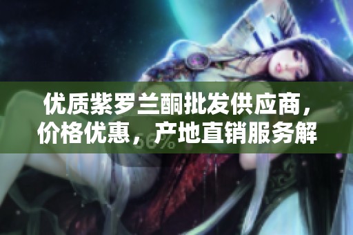 优质紫罗兰酮批发供应商，价格优惠，产地直销服务解析