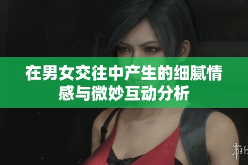 在男女交往中产生的细腻情感与微妙互动分析