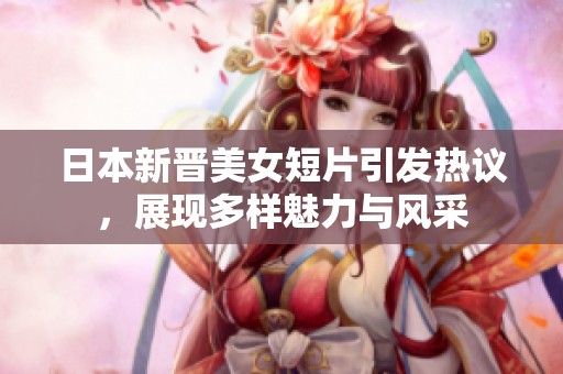 日本新晋美女短片引发热议，展现多样魅力与风采