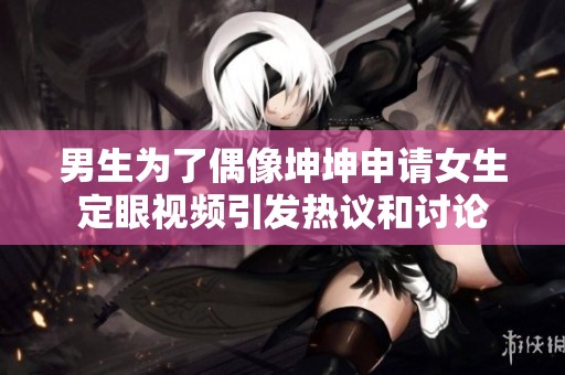 男生为了偶像坤坤申请女生定眼视频引发热议和讨论