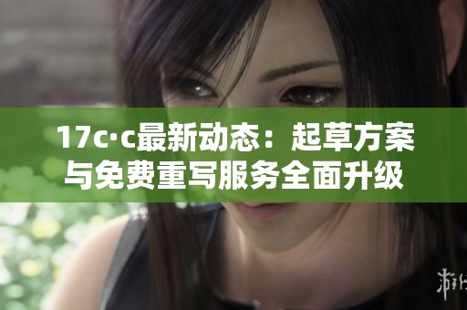 17c·c最新动态：起草方案与免费重写服务全面升级