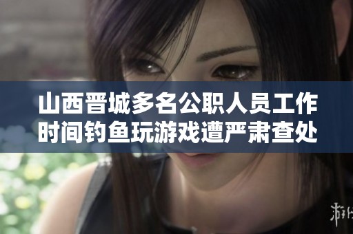 山西晋城多名公职人员工作时间钓鱼玩游戏遭严肃查处处理