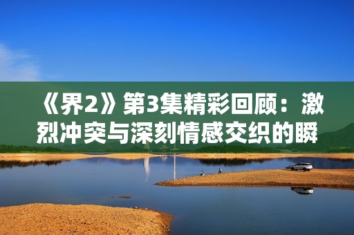 《界2》第3集精彩回顾：激烈冲突与深刻情感交织的瞬间揭秘