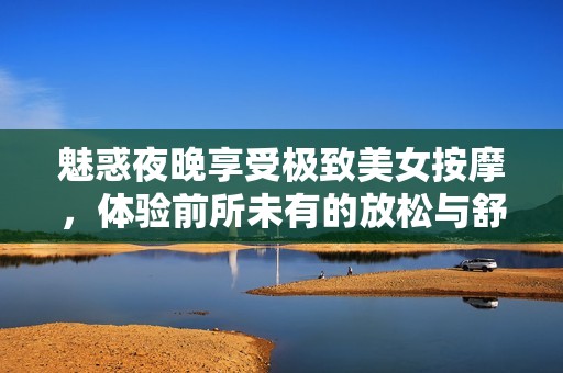 魅惑夜晚享受极致美女按摩，体验前所未有的放松与舒适