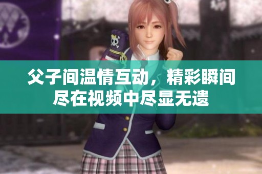父子间温情互动，精彩瞬间尽在视频中尽显无遗