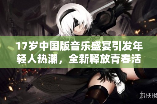17岁中国版音乐盛宴引发年轻人热潮，全新释放青春活力