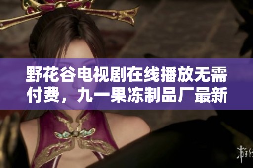 野花谷电视剧在线播放无需付费，九一果冻制品厂最新动态揭秘