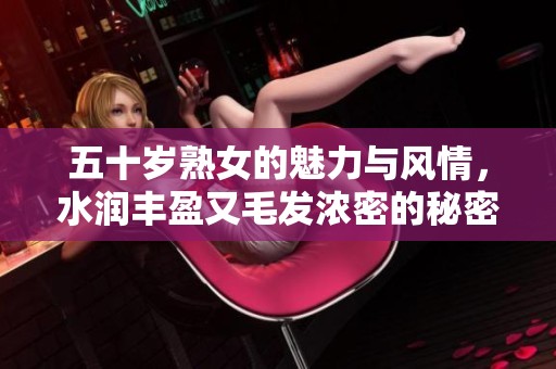 五十岁熟女的魅力与风情，水润丰盈又毛发浓密的秘密揭秘