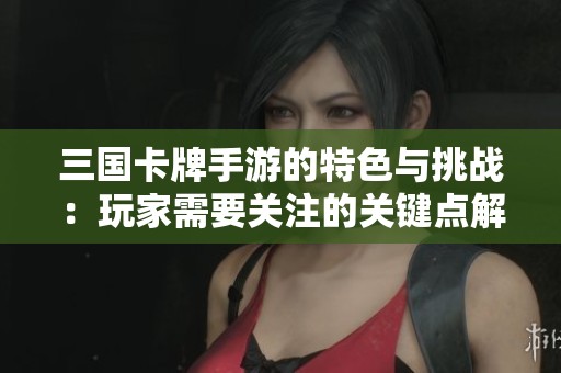 三国卡牌手游的特色与挑战：玩家需要关注的关键点解析