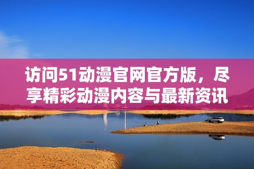 访问51动漫官网官方版，尽享精彩动漫内容与最新资讯