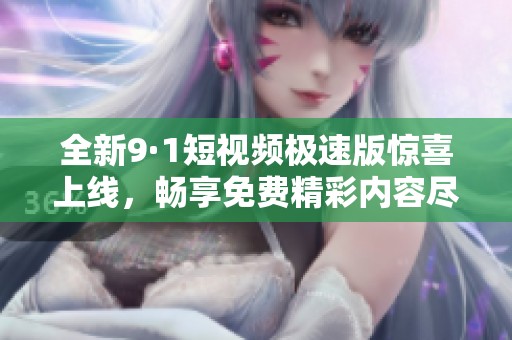 全新9·1短视频极速版惊喜上线，畅享免费精彩内容尽在掌握