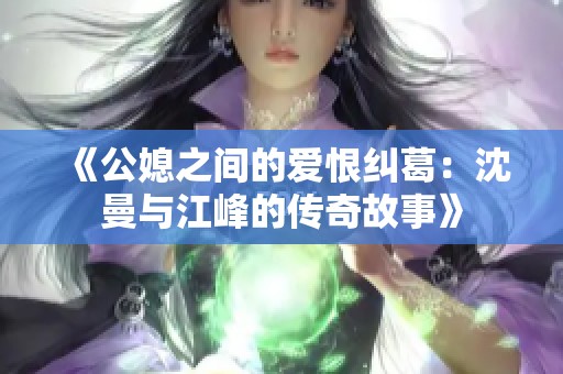 《公媳之间的爱恨纠葛：沈曼与江峰的传奇故事》
