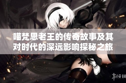 喵梵思老王的传奇故事及其对时代的深远影响探秘之旅