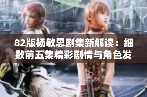 82版杨敏思剧集新解读：细数前五集精彩剧情与角色发展