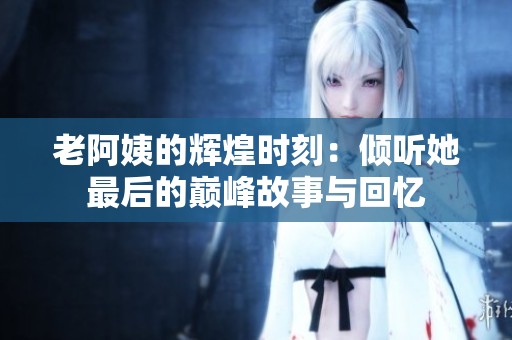 老阿姨的辉煌时刻：倾听她最后的巅峰故事与回忆