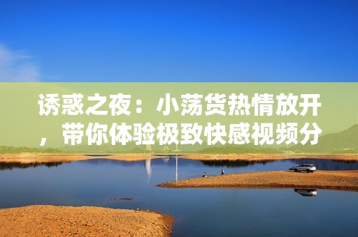 诱惑之夜：小荡货热情放开，带你体验极致快感视频分享