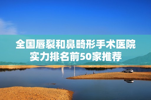 全国唇裂和鼻畸形手术医院实力排名前50家推荐