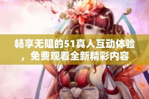 畅享无阻的51真人互动体验，免费观看全新精彩内容