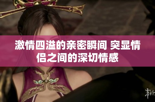 激情四溢的亲密瞬间 突显情侣之间的深切情感