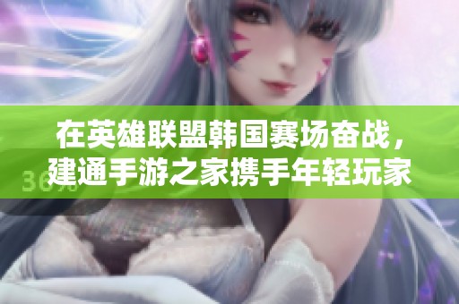 在英雄联盟韩国赛场奋战，建通手游之家携手年轻玩家追逐电竞梦想