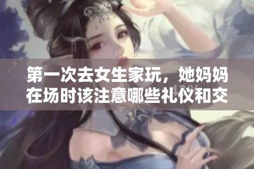 第一次去女生家玩，她妈妈在场时该注意哪些礼仪和交流话题
