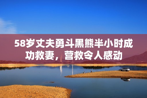 58岁丈夫勇斗黑熊半小时成功救妻，营救令人感动