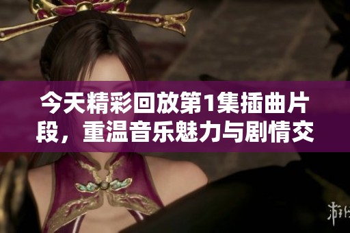 今天精彩回放第1集插曲片段，重温音乐魅力与剧情交织