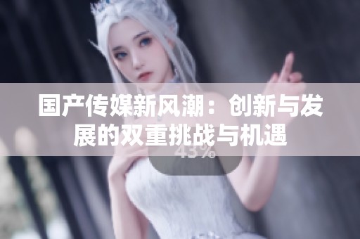 国产传媒新风潮：创新与发展的双重挑战与机遇